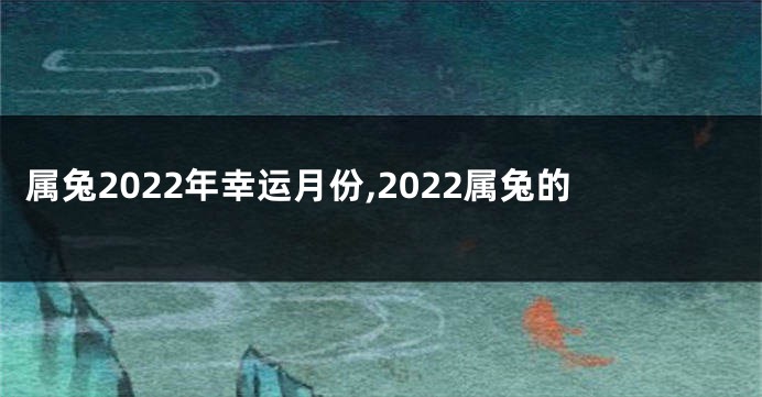 属兔2022年幸运月份,2022属兔的
