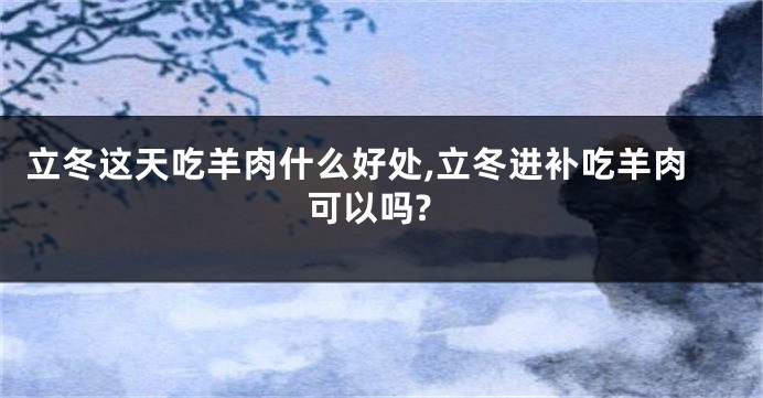 立冬这天吃羊肉什么好处,立冬进补吃羊肉可以吗?