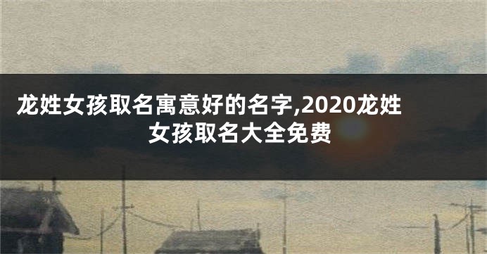 龙姓女孩取名寓意好的名字,2020龙姓女孩取名大全免费
