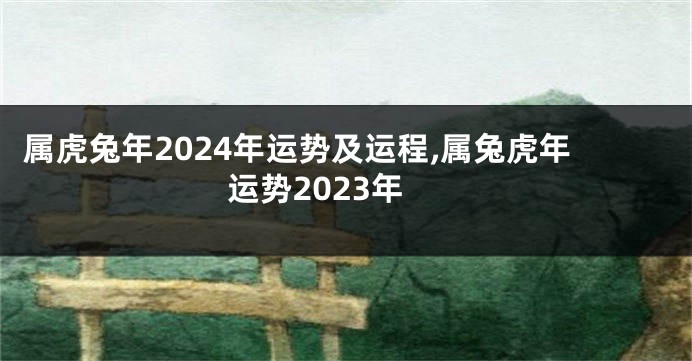 属虎兔年2024年运势及运程,属兔虎年运势2023年