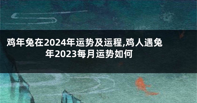 鸡年兔在2024年运势及运程,鸡人遇兔年2023每月运势如何