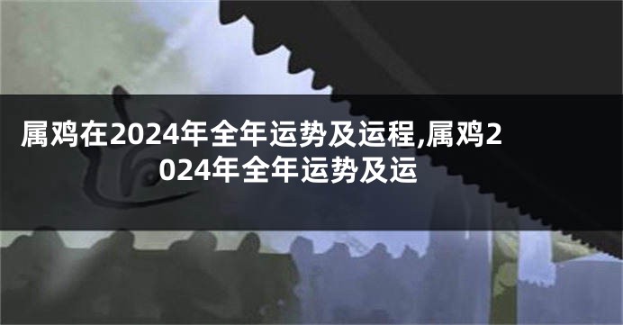 属鸡在2024年全年运势及运程,属鸡2024年全年运势及运