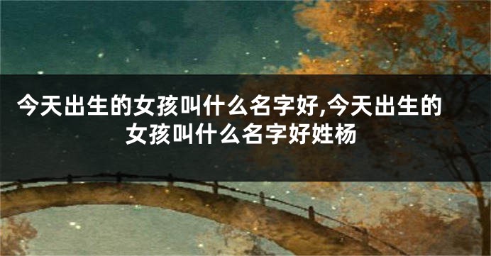 今天出生的女孩叫什么名字好,今天出生的女孩叫什么名字好姓杨