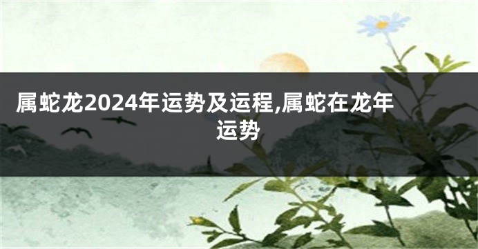 属蛇龙2024年运势及运程,属蛇在龙年运势