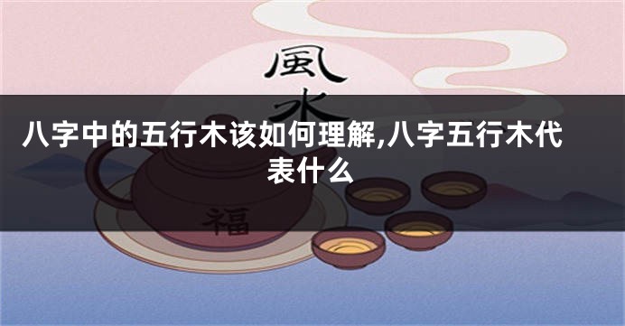 八字中的五行木该如何理解,八字五行木代表什么