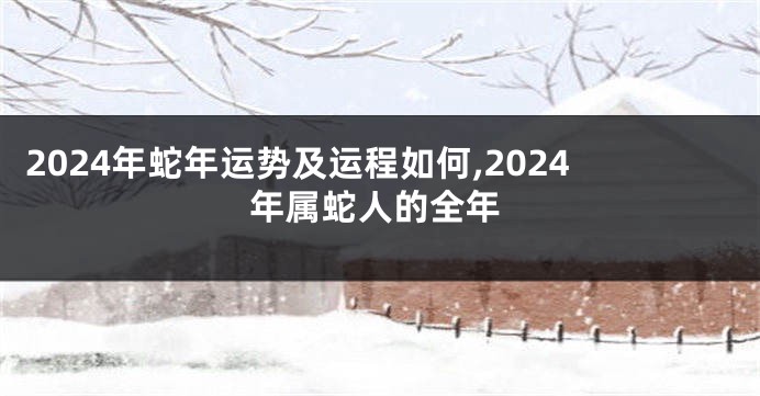 2024年蛇年运势及运程如何,2024年属蛇人的全年