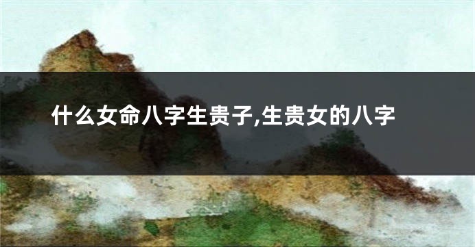 什么女命八字生贵子,生贵女的八字