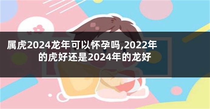 属虎2024龙年可以怀孕吗,2022年的虎好还是2024年的龙好