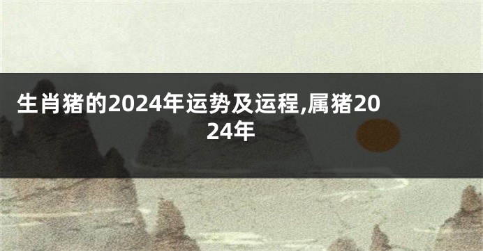 生肖猪的2024年运势及运程,属猪2024年