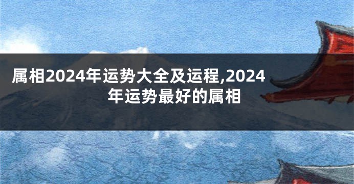 属相2024年运势大全及运程,2024年运势最好的属相