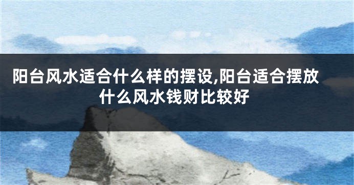 阳台风水适合什么样的摆设,阳台适合摆放什么风水钱财比较好