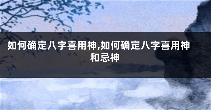 如何确定八字喜用神,如何确定八字喜用神和忌神