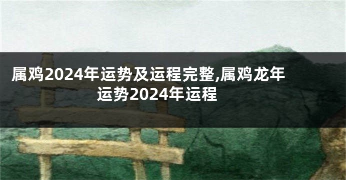 属鸡2024年运势及运程完整,属鸡龙年运势2024年运程
