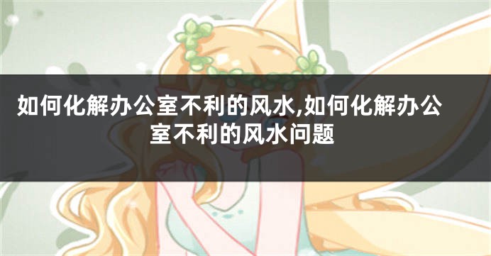 如何化解办公室不利的风水,如何化解办公室不利的风水问题