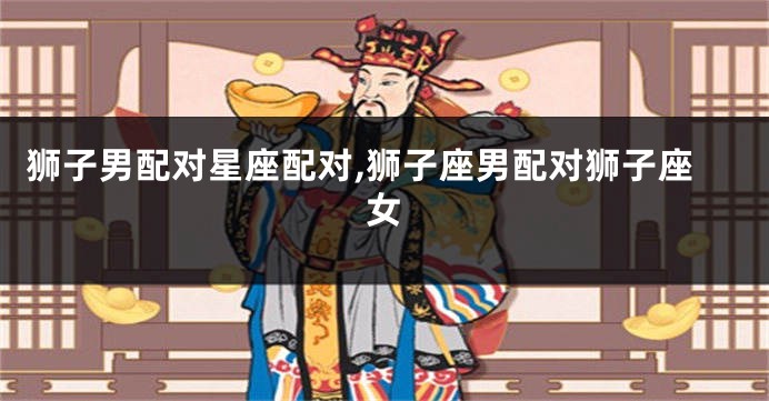 狮子男配对星座配对,狮子座男配对狮子座女