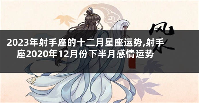 2023年射手座的十二月星座运势,射手座2020年12月份下半月感情运势