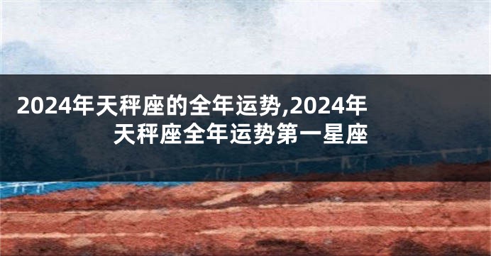 2024年天秤座的全年运势,2024年天秤座全年运势第一星座