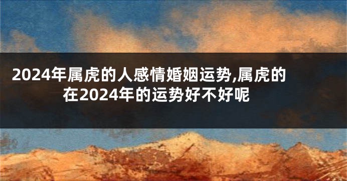 2024年属虎的人感情婚姻运势,属虎的在2024年的运势好不好呢