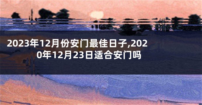2023年12月份安门最佳日子,2020年12月23日适合安门吗
