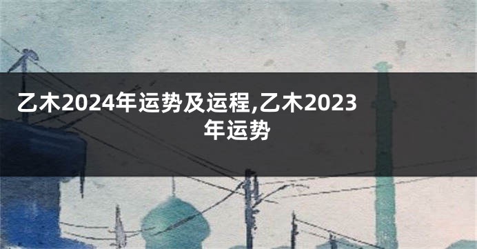 乙木2024年运势及运程,乙木2023年运势