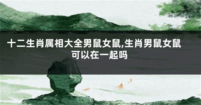 十二生肖属相大全男鼠女鼠,生肖男鼠女鼠可以在一起吗