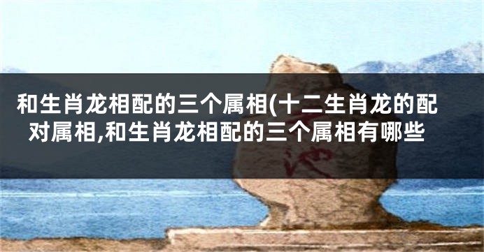 和生肖龙相配的三个属相(十二生肖龙的配对属相,和生肖龙相配的三个属相有哪些