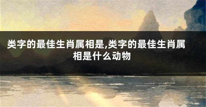 类字的最佳生肖属相是,类字的最佳生肖属相是什么动物
