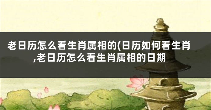 老日历怎么看生肖属相的(日历如何看生肖,老日历怎么看生肖属相的日期