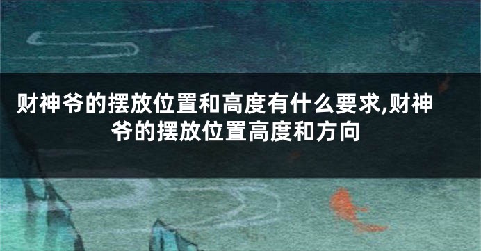 财神爷的摆放位置和高度有什么要求,财神爷的摆放位置高度和方向