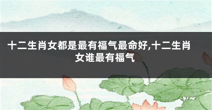 十二生肖女都是最有福气最命好,十二生肖女谁最有福气