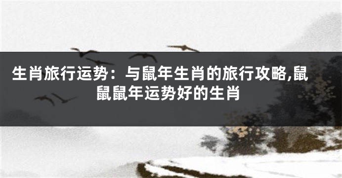 生肖旅行运势：与鼠年生肖的旅行攻略,鼠鼠鼠年运势好的生肖