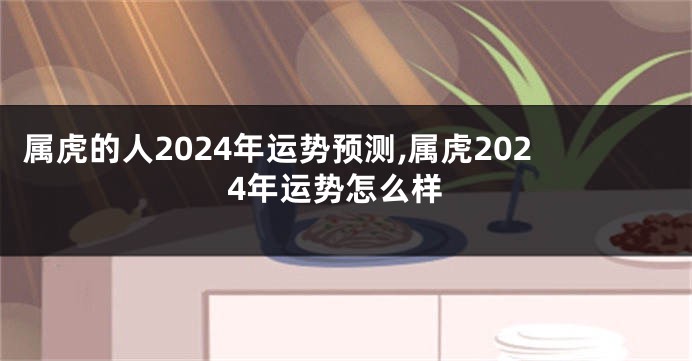 属虎的人2024年运势预测,属虎2024年运势怎么样