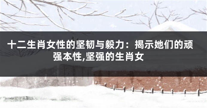 十二生肖女性的坚韧与毅力：揭示她们的顽强本性,坚强的生肖女