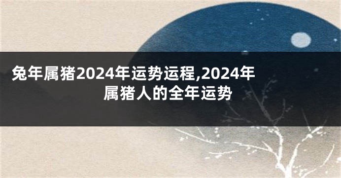 兔年属猪2024年运势运程,2024年属猪人的全年运势