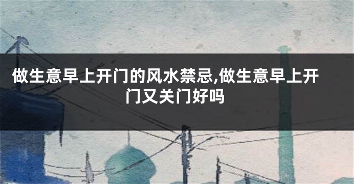做生意早上开门的风水禁忌,做生意早上开门又关门好吗