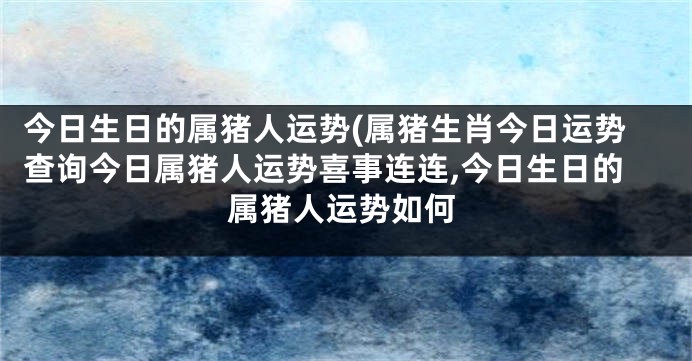 今日生日的属猪人运势(属猪生肖今日运势查询今日属猪人运势喜事连连,今日生日的属猪人运势如何