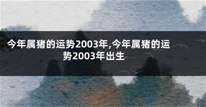 今年属猪的运势2003年,今年属猪的运势2003年出生