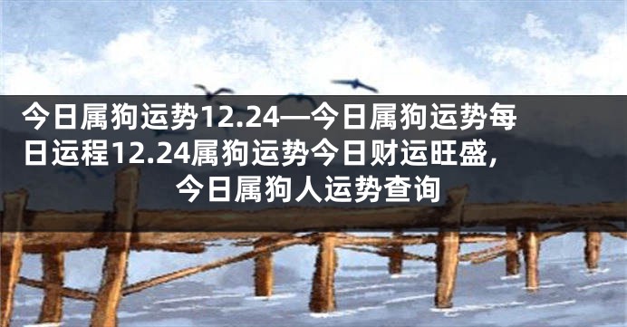 今日属狗运势12.24—今日属狗运势每日运程12.24属狗运势今日财运旺盛,今日属狗人运势查询