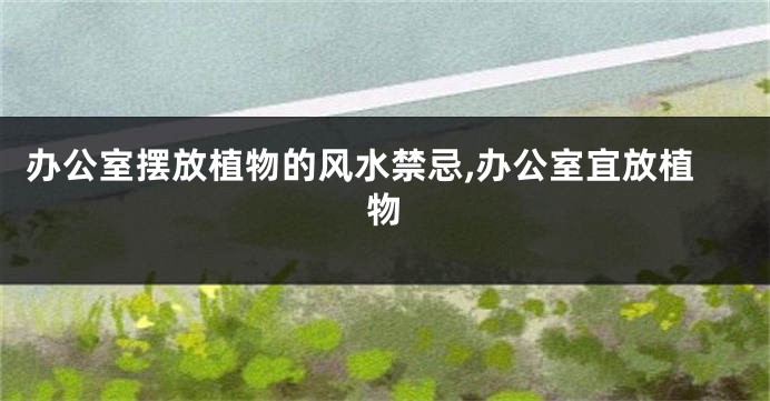 办公室摆放植物的风水禁忌,办公室宜放植物