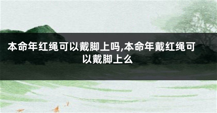 本命年红绳可以戴脚上吗,本命年戴红绳可以戴脚上么