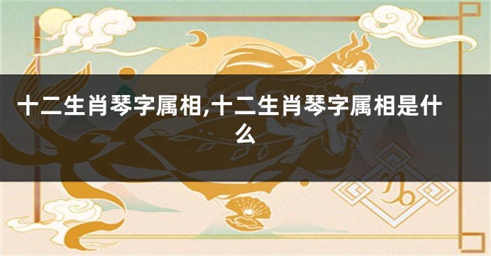十二生肖琴字属相,十二生肖琴字属相是什么