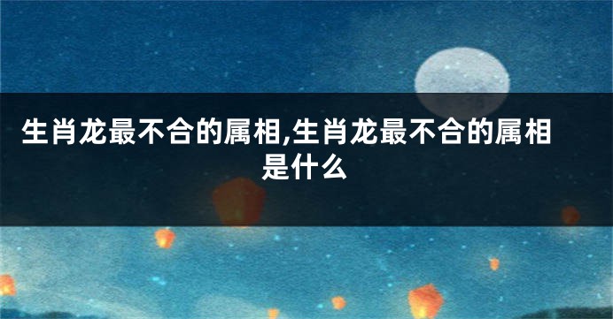生肖龙最不合的属相,生肖龙最不合的属相是什么