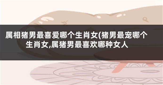 属相猪男最喜爱哪个生肖女(猪男最宠哪个生肖女,属猪男最喜欢哪种女人
