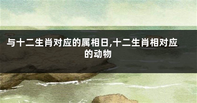 与十二生肖对应的属相日,十二生肖相对应的动物