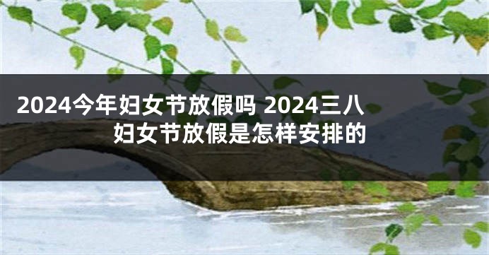 2024今年妇女节放假吗 2024三八妇女节放假是怎样安排的