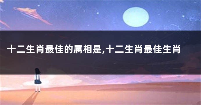 十二生肖最佳的属相是,十二生肖最佳生肖