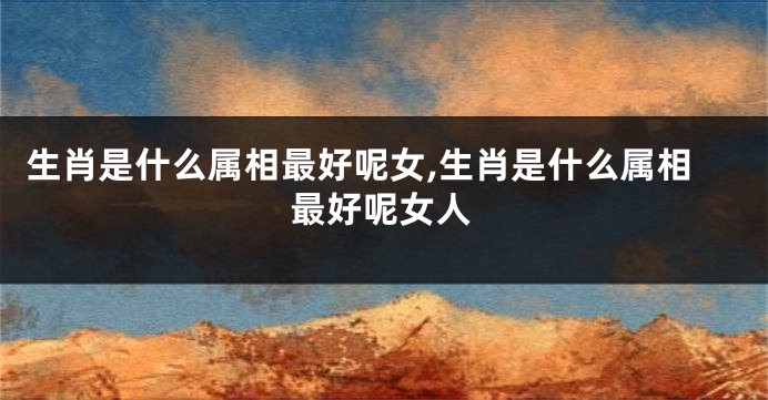 生肖是什么属相最好呢女,生肖是什么属相最好呢女人