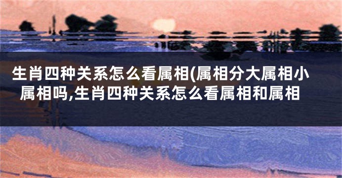 生肖四种关系怎么看属相(属相分大属相小属相吗,生肖四种关系怎么看属相和属相