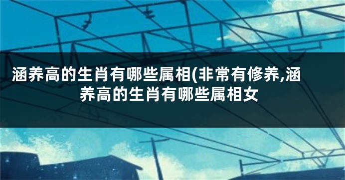 涵养高的生肖有哪些属相(非常有修养,涵养高的生肖有哪些属相女