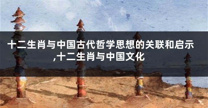 十二生肖与中国古代哲学思想的关联和启示,十二生肖与中国文化